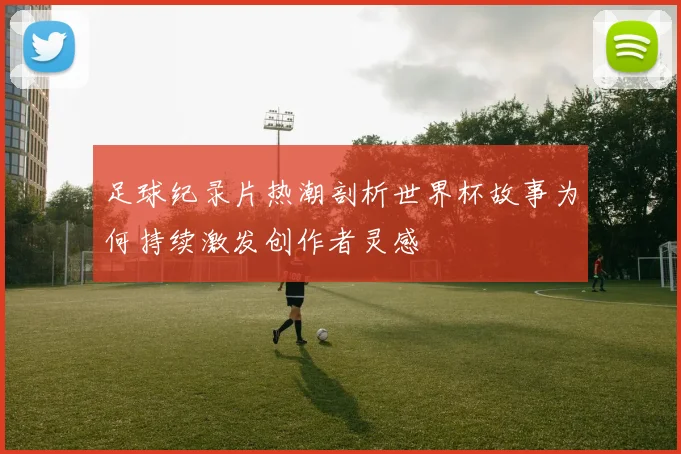 足球纪录片热潮剖析世界杯故事为何持续激发创作者灵感