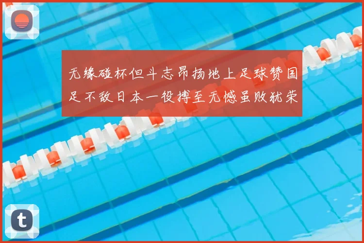 无缘碰杯但斗志昂扬地上足球赞国足不敌日本一役搏至无憾虽败犹荣