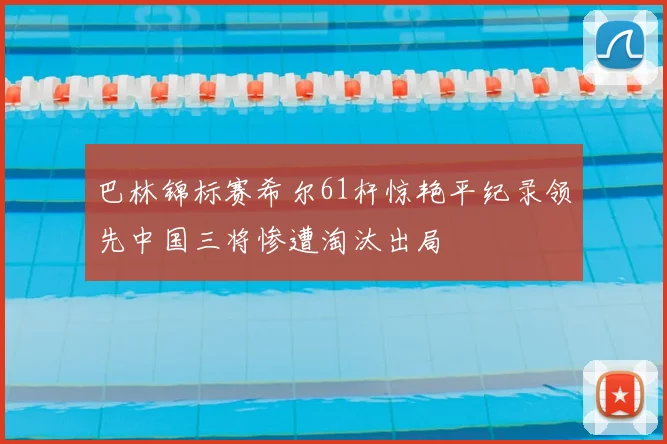 巴林锦标赛希尔61杆惊艳平纪录领先中国三将惨遭淘汰出局