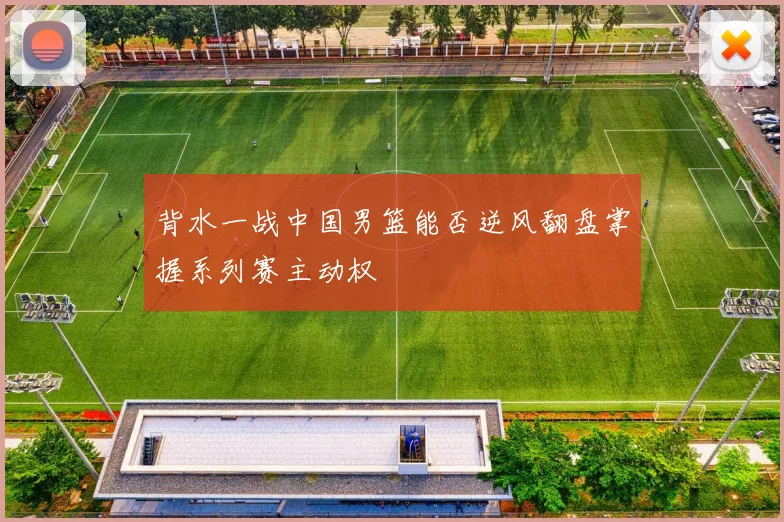 背水一战中国男篮能否逆风翻盘掌握系列赛主动权