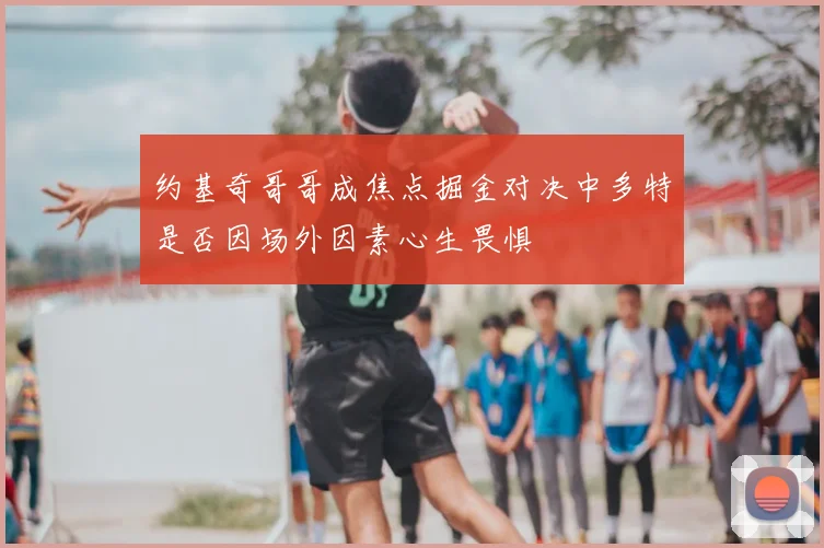 约基奇哥哥成焦点掘金对决中多特是否因场外因素心生畏惧