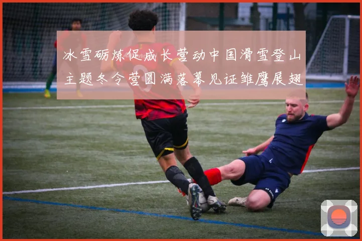 冰雪砺炼促成长营动中国滑雪登山主题冬令营圆满落幕见证雏鹰展翅时刻