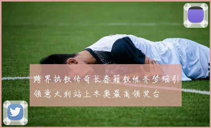 跨界执教传奇长春籍教练齐梦瑶引领意大利站上冬奥最高领奖台