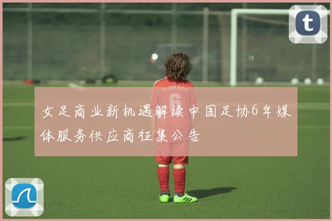 女足商业新机遇解读中国足协6年媒体服务供应商征集公告