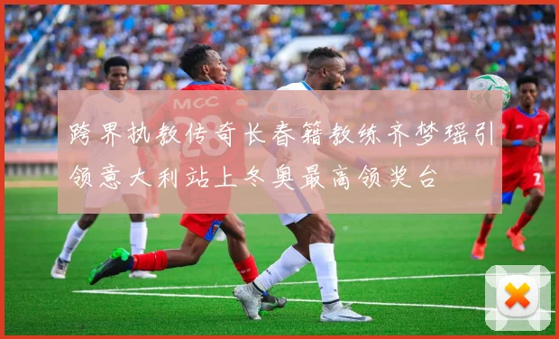跨界执教传奇长春籍教练齐梦瑶引领意大利站上冬奥最高领奖台