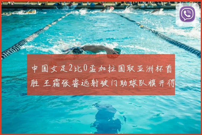 中国女足2比0孟加拉国取亚洲杯首胜 王霜张睿远射破门助球队旗开得胜