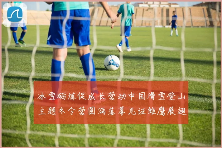 冰雪砺炼促成长营动中国滑雪登山主题冬令营圆满落幕见证雏鹰展翅时刻