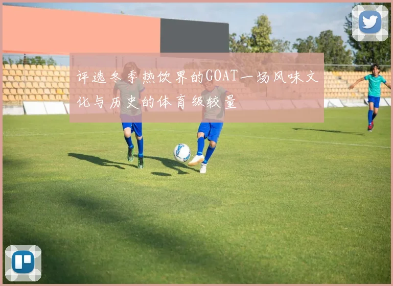 评选冬季热饮界的GOAT一场风味文化与历史的体育级较量