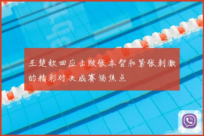 王楚钦回应击败张本智和紧张刺激的精彩对决成赛场焦点
