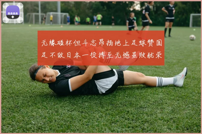 无缘碰杯但斗志昂扬地上足球赞国足不敌日本一役搏至无憾虽败犹荣