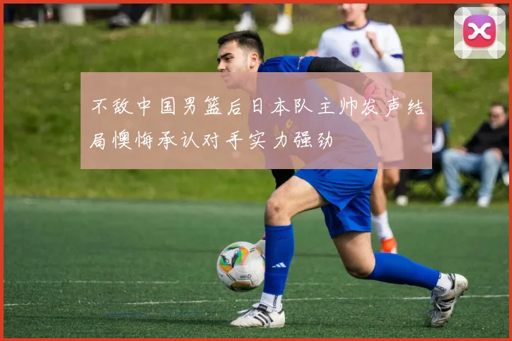 不敌中国男篮后日本队主帅发声结局懊悔承认对手实力强劲