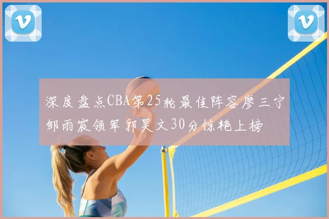 深度盘点CBA第25轮最佳阵容廖三宁邹雨宸领军郭昊文30分惊艳上榜